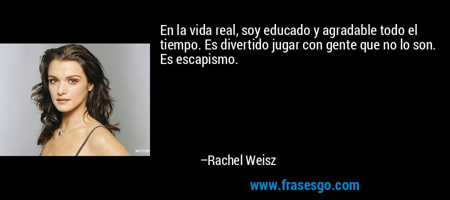 En la vida real, soy educado y agradable todo el tiempo. Es divertido jugar con gente que no lo son. Es escapismo. – Rachel Weisz