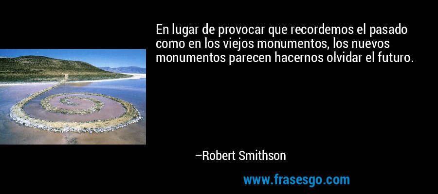 En lugar de provocar que recordemos el pasado como en los viejos monumentos, los nuevos monumentos parecen hacernos olvidar el futuro. – Robert Smithson