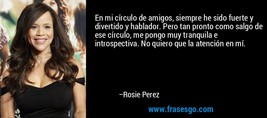 En mi círculo de amigos, siempre he sido fuerte y divertido y hablador. Pero tan pronto como salgo de ese círculo, me pongo muy tranquila e introspectiva. No quiero que la atención en mí. – Rosie Perez