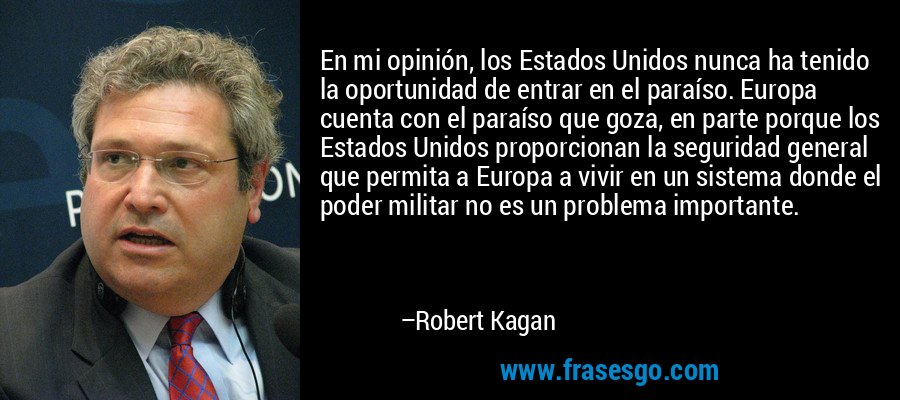En mi opinión, los Estados Unidos nunca ha tenido la oportunidad de entrar en el paraíso. Europa cuenta con el paraíso que goza, en parte porque los Estados Unidos proporcionan la seguridad general que permita a Europa a vivir en un sistema donde el poder militar no es un problema importante. – Robert Kagan