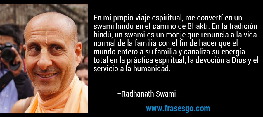 En mi propio viaje espiritual, me convertí en un swami hindú en el camino de Bhakti. En la tradición hindú, un swami es un monje que renuncia a la vida normal de la familia con el fin de hacer que el mundo entero a su familia y canaliza su energía total en la práctica espiritual, la devoción a Dios y el servicio a la humanidad. – Radhanath Swami