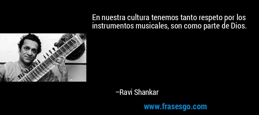 En nuestra cultura tenemos tanto respeto por los instrumentos musicales, son como parte de Dios. – Ravi Shankar