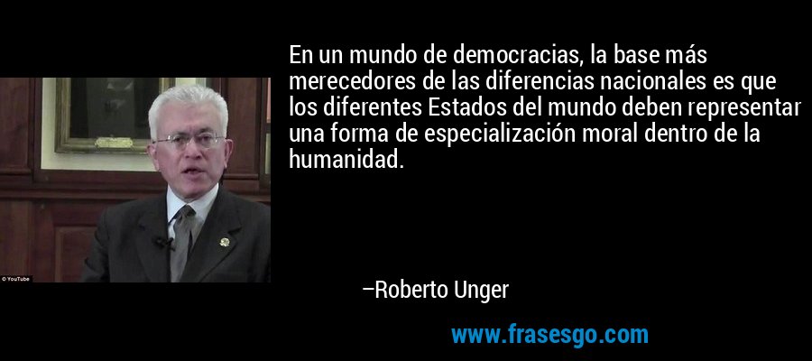 En un mundo de democracias, la base más merecedores de las diferencias nacionales es que los diferentes Estados del mundo deben representar una forma de especialización moral dentro de la humanidad. – Roberto Unger