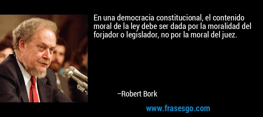 En una democracia constitucional, el contenido moral de la ley debe ser dada por la moralidad del forjador o legislador, no por la moral del juez. – Robert Bork