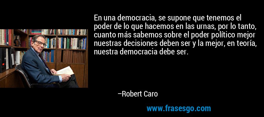 En una democracia, se supone que tenemos el poder de lo que hacemos en las urnas, por lo tanto, cuanto más sabemos sobre el poder político mejor nuestras decisiones deben ser y la mejor, en teoría, nuestra democracia debe ser. – Robert Caro