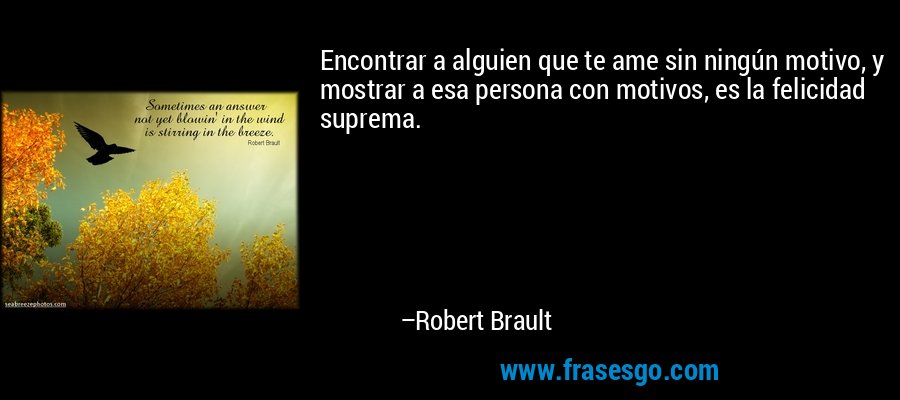 Encontrar a alguien que te ame sin ningún motivo, y mostrar a esa persona con motivos, es la felicidad suprema. – Robert Brault