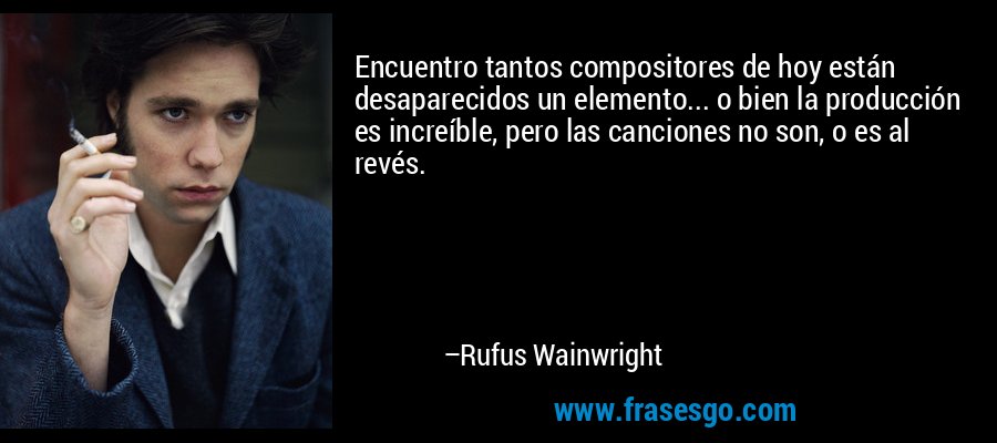 Encuentro tantos compositores de hoy están desaparecidos un elemento... o bien la producción es increíble, pero las canciones no son, o es al revés. – Rufus Wainwright