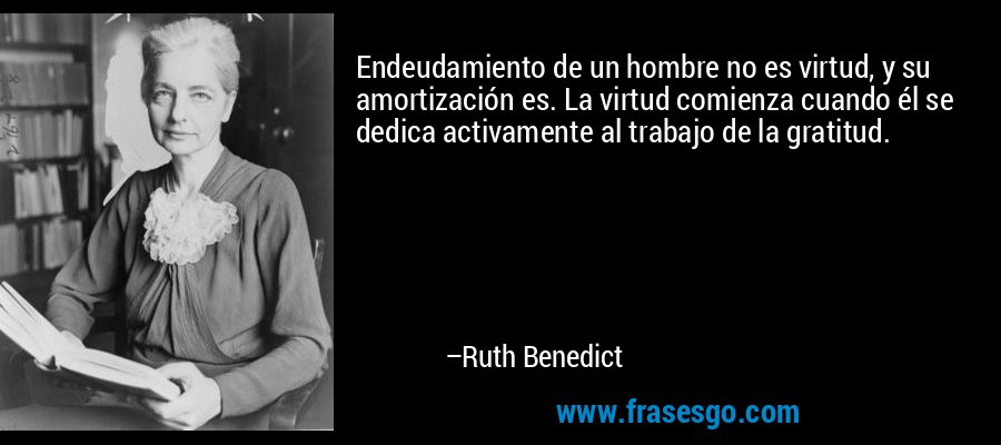Endeudamiento de un hombre no es virtud, y su amortización es. La virtud comienza cuando él se dedica activamente al trabajo de la gratitud. – Ruth Benedict
