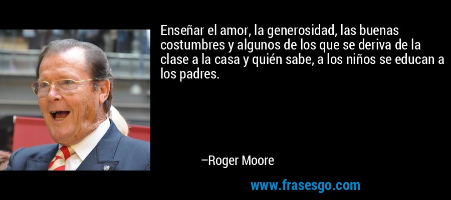 Enseñar el amor, la generosidad, las buenas costumbres y algunos de los que se deriva de la clase a la casa y quién sabe, a los niños se educan a los padres. – Roger Moore