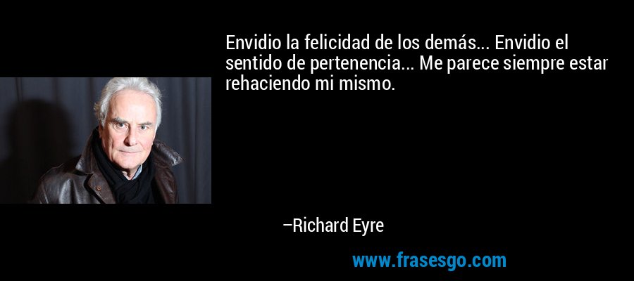 Envidio la felicidad de los demás... Envidio el sentido de pertenencia... Me parece siempre estar rehaciendo mi mismo. – Richard Eyre