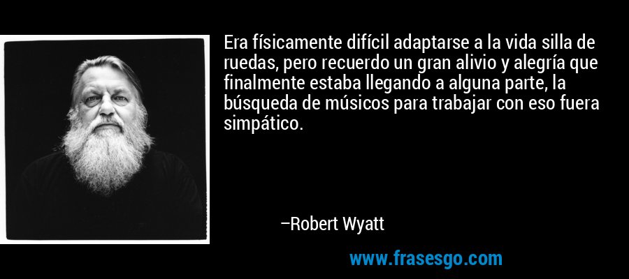 Era físicamente difícil adaptarse a la vida silla de ruedas, pero recuerdo un gran alivio y alegría que finalmente estaba llegando a alguna parte, la búsqueda de músicos para trabajar con eso fuera simpático. – Robert Wyatt