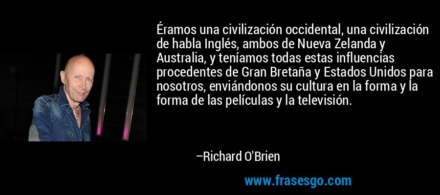 Éramos una civilización occidental, una civilización de habla Inglés, ambos de Nueva Zelanda y Australia, y teníamos todas estas influencias procedentes de Gran Bretaña y Estados Unidos para nosotros, enviándonos su cultura en la forma y la forma de las películas y la televisión. – Richard O'Brien