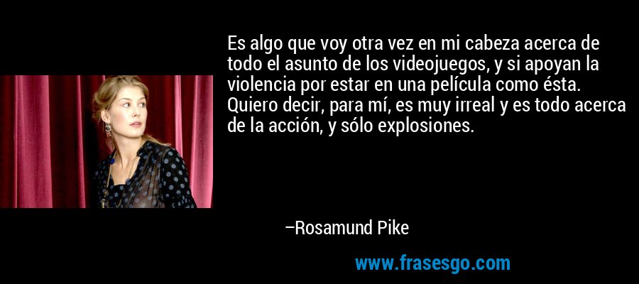 Es algo que voy otra vez en mi cabeza acerca de todo el asunto de los videojuegos, y si apoyan la violencia por estar en una película como ésta. Quiero decir, para mí, es muy irreal y es todo acerca de la acción, y sólo explosiones. – Rosamund Pike