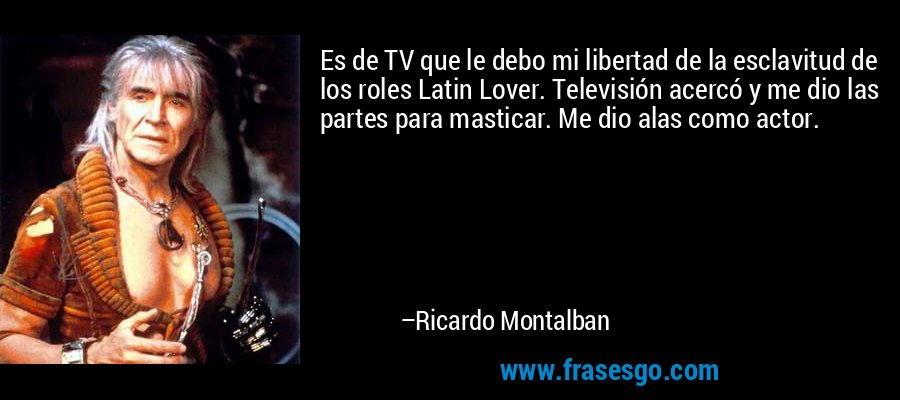Es de TV que le debo mi libertad de la esclavitud de los roles Latin Lover. Televisión acercó y me dio las partes para masticar. Me dio alas como actor. – Ricardo Montalban