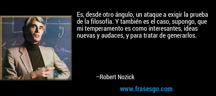 Es, desde otro ángulo, un ataque a exigir la prueba de la filosofía. Y también es el caso, supongo, que mi temperamento es como interesantes, ideas nuevas y audaces, y para tratar de generarlos. – Robert Nozick
