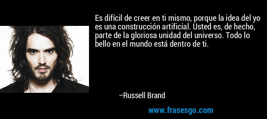 Es difícil de creer en ti mismo, porque la idea del yo es una construcción artificial. Usted es, de hecho, parte de la gloriosa unidad del universo. Todo lo bello en el mundo está dentro de ti. – Russell Brand