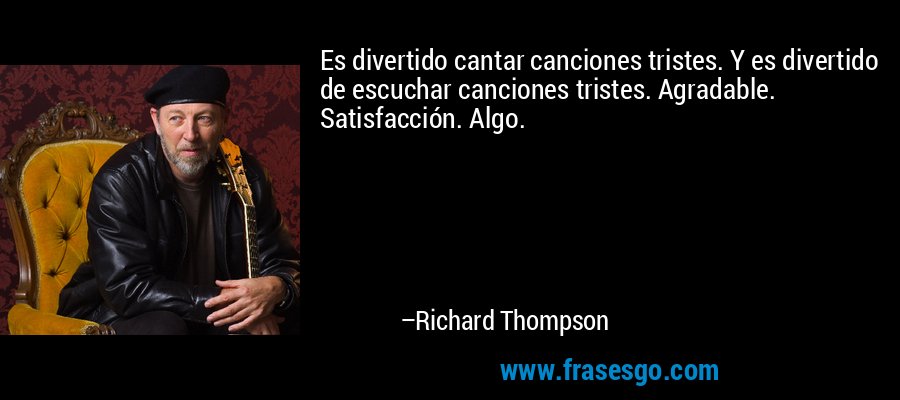 Es divertido cantar canciones tristes. Y es divertido de escuchar canciones tristes. Agradable. Satisfacción. Algo. – Richard Thompson