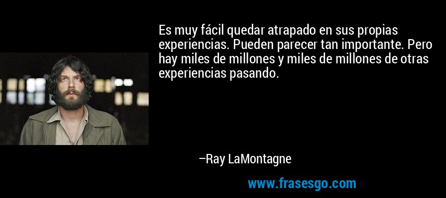 Es muy fácil quedar atrapado en sus propias experiencias. Pueden parecer tan importante. Pero hay miles de millones y miles de millones de otras experiencias pasando. – Ray LaMontagne