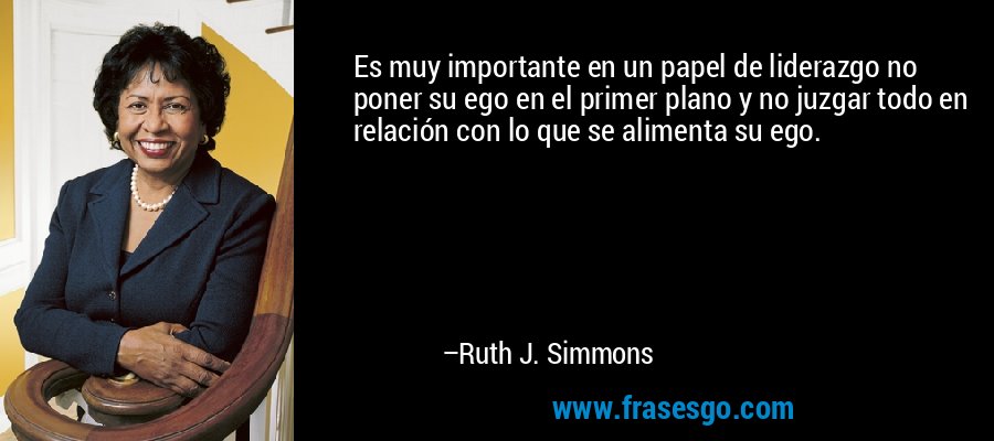 Es muy importante en un papel de liderazgo no poner su ego en el primer plano y no juzgar todo en relación con lo que se alimenta su ego. – Ruth J. Simmons