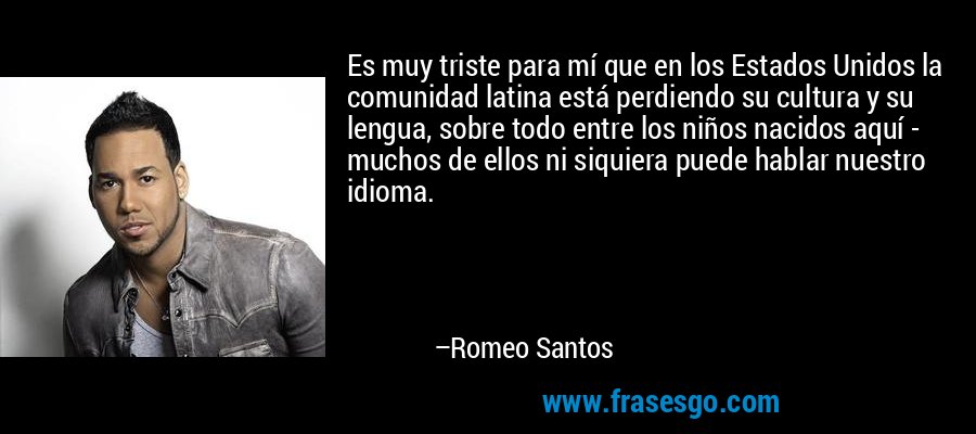 Es muy triste para mí que en los Estados Unidos la comunidad latina está perdiendo su cultura y su lengua, sobre todo entre los niños nacidos aquí - muchos de ellos ni siquiera puede hablar nuestro idioma. – Romeo Santos