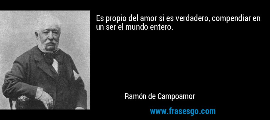 Es propio del amor si es verdadero, compendiar en un ser el mundo entero. – Ramón de Campoamor