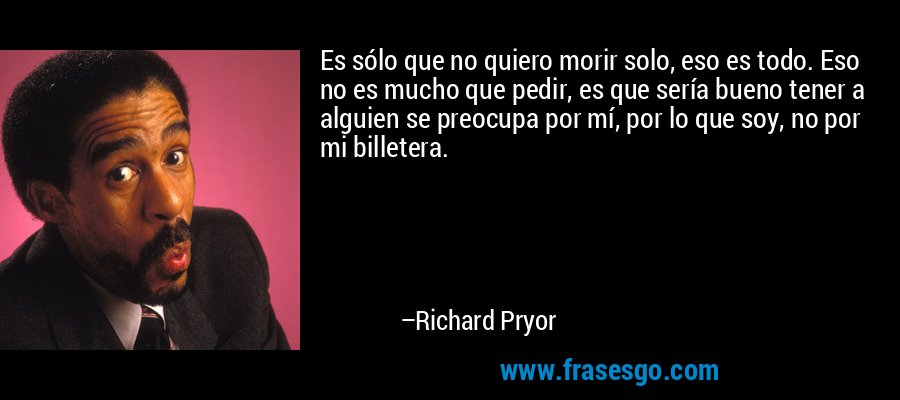 Es sólo que no quiero morir solo, eso es todo. Eso no es mucho que pedir, es que sería bueno tener a alguien se preocupa por mí, por lo que soy, no por mi billetera. – Richard Pryor