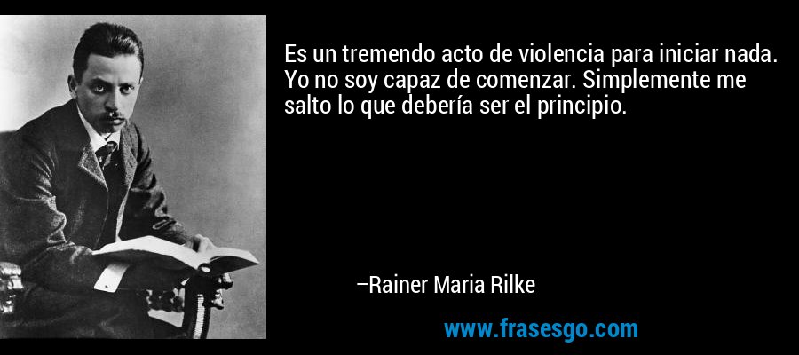 Es un tremendo acto de violencia para iniciar nada. Yo no soy capaz de comenzar. Simplemente me salto lo que debería ser el principio. – Rainer Maria Rilke