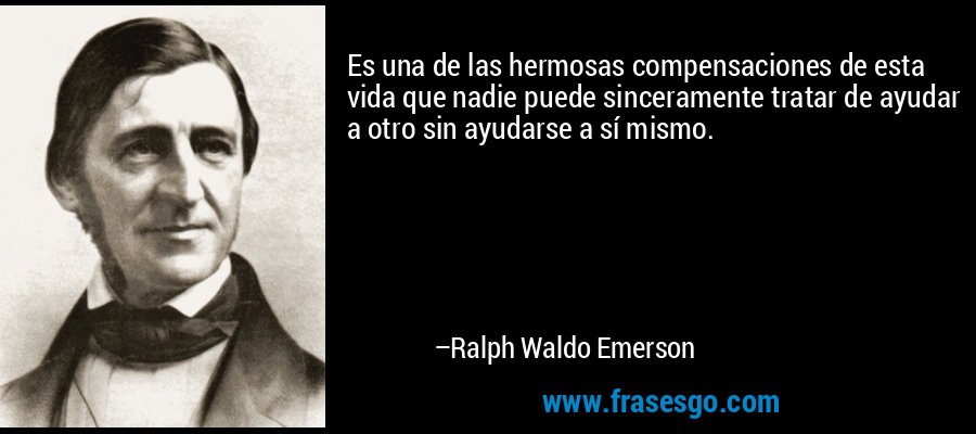 Es una de las hermosas compensaciones de esta vida que nadie puede sinceramente tratar de ayudar a otro sin ayudarse a sí mismo. – Ralph Waldo Emerson