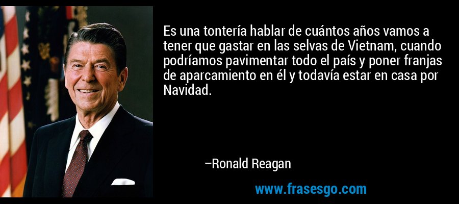 Es una tontería hablar de cuántos años vamos a tener que gastar en las selvas de Vietnam, cuando podríamos pavimentar todo el país y poner franjas de aparcamiento en él y todavía estar en casa por Navidad. – Ronald Reagan