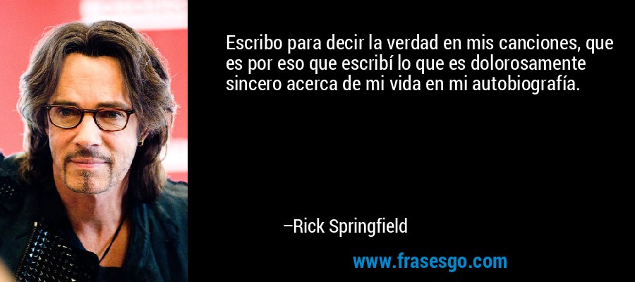 Escribo para decir la verdad en mis canciones, que es por eso que escribí lo que es dolorosamente sincero acerca de mi vida en mi autobiografía. – Rick Springfield