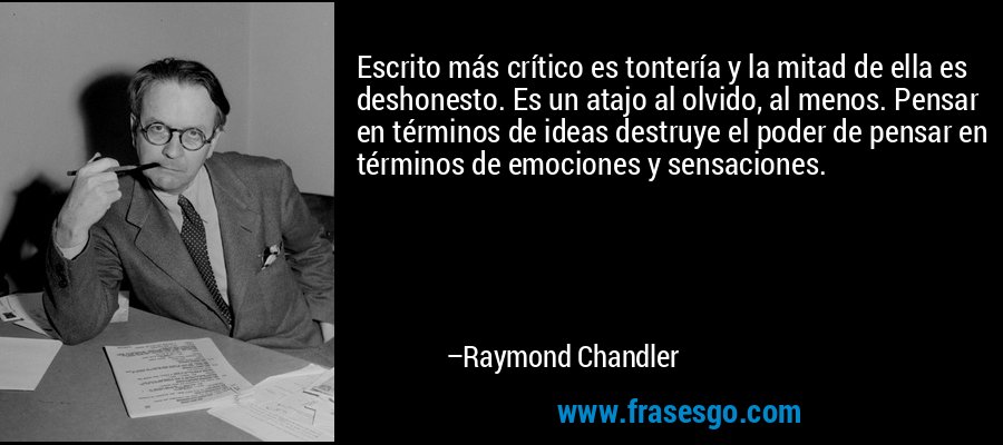 Escrito más crítico es tontería y la mitad de ella es deshonesto. Es un atajo al olvido, al menos. Pensar en términos de ideas destruye el poder de pensar en términos de emociones y sensaciones. – Raymond Chandler