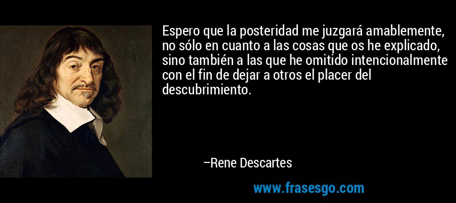 Espero que la posteridad me juzgará amablemente, no sólo en cuanto a las cosas que os he explicado, sino también a las que he omitido intencionalmente con el fin de dejar a otros el placer del descubrimiento. – Rene Descartes