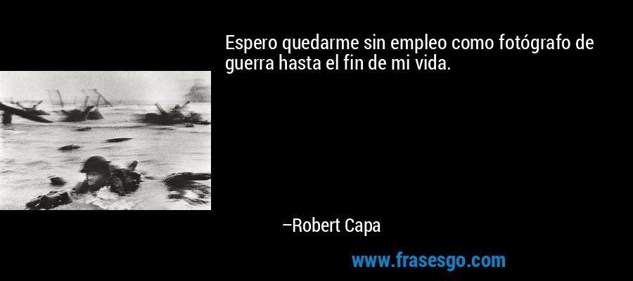 Espero quedarme sin empleo como fotógrafo de guerra hasta el fin de mi vida. – Robert Capa