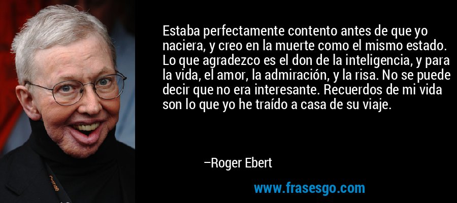 Estaba perfectamente contento antes de que yo naciera, y creo en la muerte como el mismo estado. Lo que agradezco es el don de la inteligencia, y para la vida, el amor, la admiración, y la risa. No se puede decir que no era interesante. Recuerdos de mi vida son lo que yo he traído a casa de su viaje. – Roger Ebert