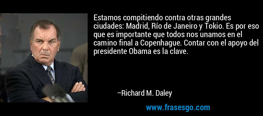 Estamos compitiendo contra otras grandes ciudades: Madrid, Río de Janeiro y Tokio. Es por eso que es importante que todos nos unamos en el camino final a Copenhague. Contar con el apoyo del presidente Obama es la clave. – Richard M. Daley