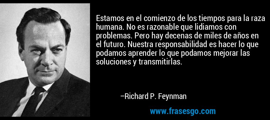 Estamos en el comienzo de los tiempos para la raza humana. No es razonable que lidiamos con problemas. Pero hay decenas de miles de años en el futuro. Nuestra responsabilidad es hacer lo que podamos aprender lo que podamos mejorar las soluciones y transmitirlas. – Richard P. Feynman