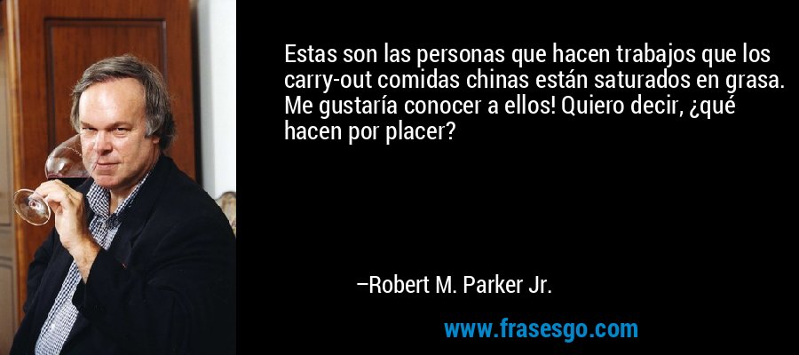 Estas son las personas que hacen trabajos que los carry-out comidas chinas están saturados en grasa. Me gustaría conocer a ellos! Quiero decir, ¿qué hacen por placer? – Robert M. Parker Jr.