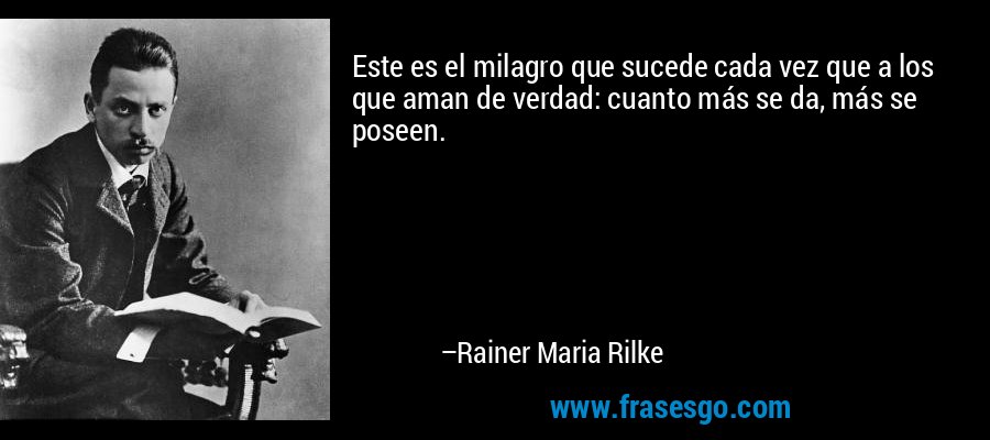 Este es el milagro que sucede cada vez que a los que aman de verdad: cuanto más se da, más se poseen. – Rainer Maria Rilke
