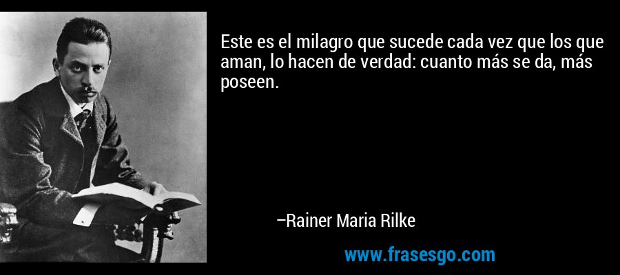 Este es el milagro que sucede cada vez que los que aman, lo hacen de verdad: cuanto más se da, más poseen. – Rainer Maria Rilke