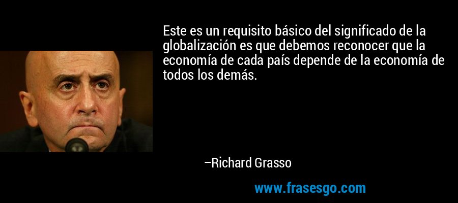 Este es un requisito básico del significado de la globalización es que debemos reconocer que la economía de cada país depende de la economía de todos los demás. – Richard Grasso