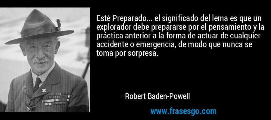 Esté Preparado... el significado del lema es que un explorador debe prepararse por el pensamiento y la práctica anterior a la forma de actuar de cualquier accidente o emergencia, de modo que nunca se toma por sorpresa. – Robert Baden-Powell