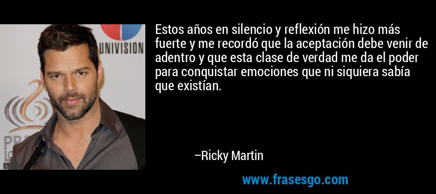 Estos años en silencio y reflexión me hizo más fuerte y me recordó que la aceptación debe venir de adentro y que esta clase de verdad me da el poder para conquistar emociones que ni siquiera sabía que existían. – Ricky Martin