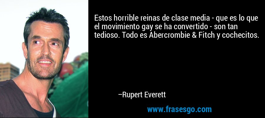 Estos horrible reinas de clase media - que es lo que el movimiento gay se ha convertido - son tan tedioso. Todo es Abercrombie & Fitch y cochecitos. – Rupert Everett