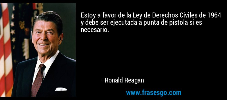 Estoy a favor de la Ley de Derechos Civiles de 1964 y debe ser ejecutada a punta de pistola si es necesario. – Ronald Reagan