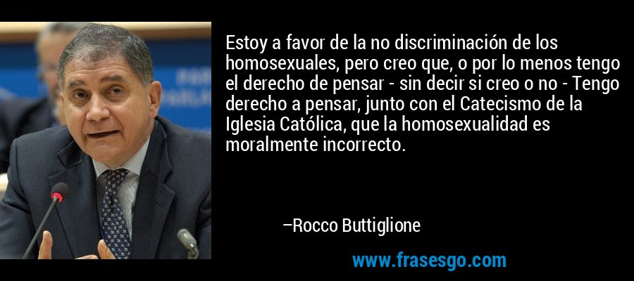 Estoy a favor de la no discriminación de los homosexuales, pero creo que, o por lo menos tengo el derecho de pensar - sin decir si creo o no - Tengo derecho a pensar, junto con el Catecismo de la Iglesia Católica, que la homosexualidad es moralmente incorrecto. – Rocco Buttiglione