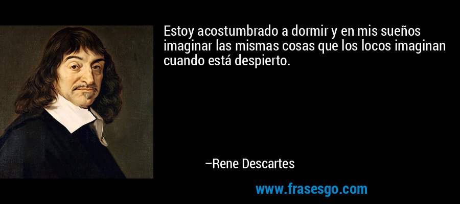 Estoy acostumbrado a dormir y en mis sueños imaginar las mismas cosas que los locos imaginan cuando está despierto. – Rene Descartes