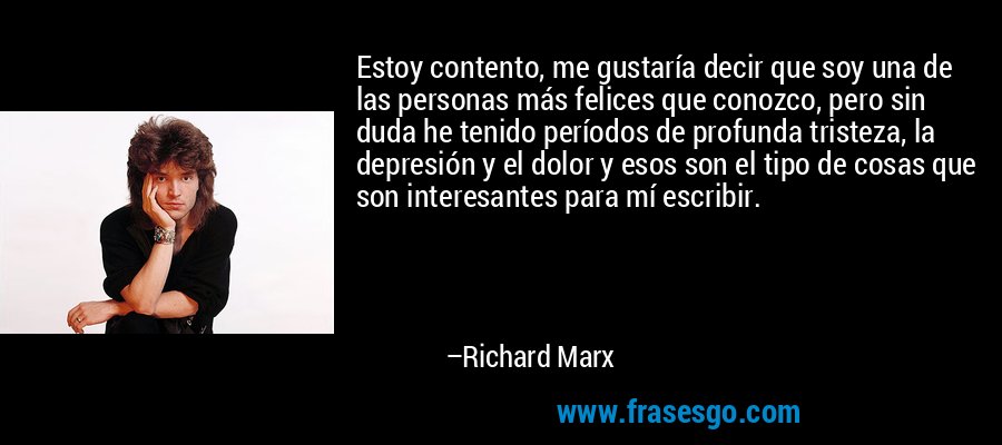 Estoy contento, me gustaría decir que soy una de las personas más felices que conozco, pero sin duda he tenido períodos de profunda tristeza, la depresión y el dolor y esos son el tipo de cosas que son interesantes para mí escribir. – Richard Marx