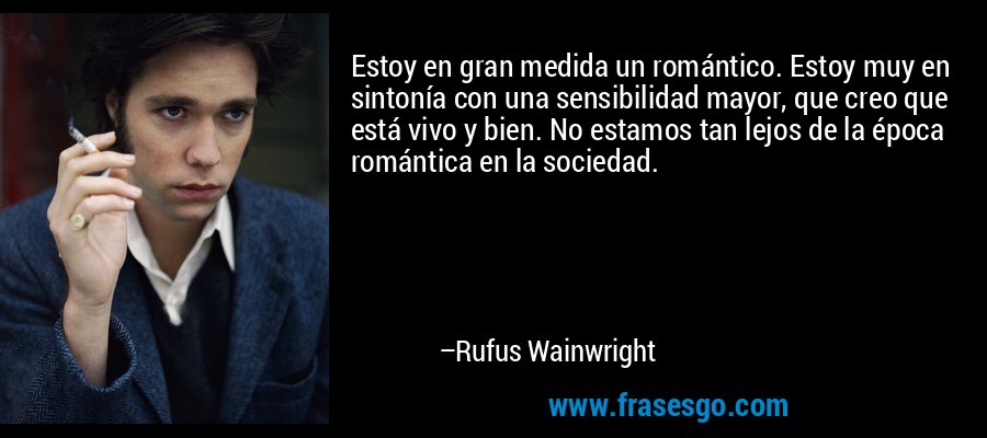 Estoy en gran medida un romántico. Estoy muy en sintonía con una sensibilidad mayor, que creo que está vivo y bien. No estamos tan lejos de la época romántica en la sociedad. – Rufus Wainwright