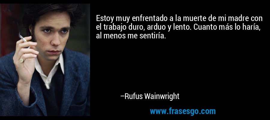 Estoy muy enfrentado a la muerte de mi madre con el trabajo duro, arduo y lento. Cuanto más lo haría, al menos me sentiría. – Rufus Wainwright