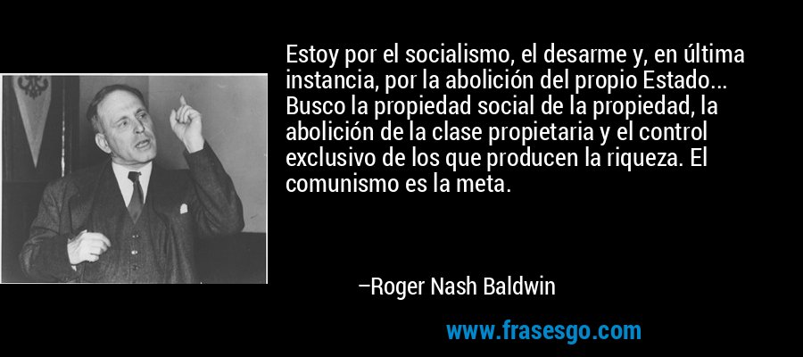 Estoy por el socialismo, el desarme y, en última instancia, por la abolición del propio Estado... Busco la propiedad social de la propiedad, la abolición de la clase propietaria y el control exclusivo de los que producen la riqueza. El comunismo es la meta. – Roger Nash Baldwin